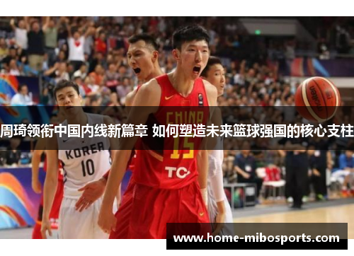 周琦领衔中国内线新篇章 如何塑造未来篮球强国的核心支柱